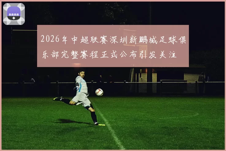 2026年中超联赛深圳新鹏城足球俱乐部完整赛程正式公布引发关注
