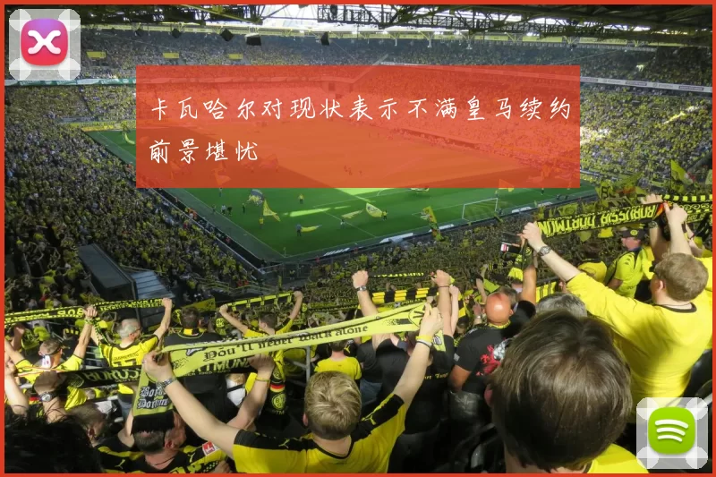 卡瓦哈尔对现状表示不满皇马续约前景堪忧