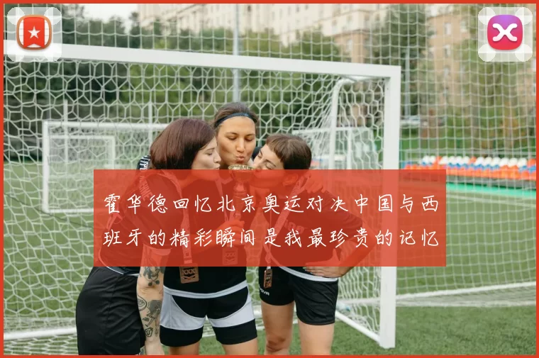 霍华德回忆北京奥运对决中国与西班牙的精彩瞬间是我最珍贵的记忆之一
