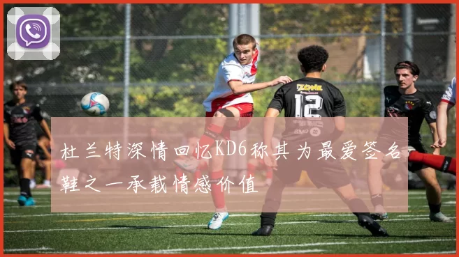 杜兰特深情回忆KD6称其为最爱签名鞋之一承载情感价值