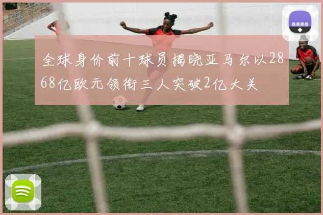 全球身价前十球员揭晓亚马尔以2868亿欧元领衔三人突破2亿大关