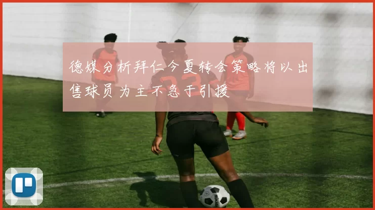 德媒分析拜仁今夏转会策略将以出售球员为主不急于引援