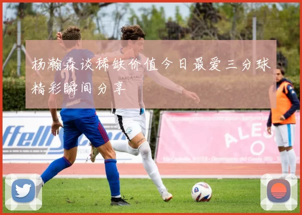 杨瀚森谈稀缺价值今日最爱三分球精彩瞬间分享
