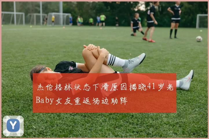 杰伦格林状态下滑原因揭晓41岁老Baby女友重返场边助阵