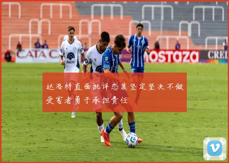 达洛特直面批评态度坚定坚决不做受害者勇于承担责任