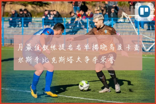 月最佳教练提名名单揭晓乌度卡查尔斯李比克斯塔夫争夺荣誉