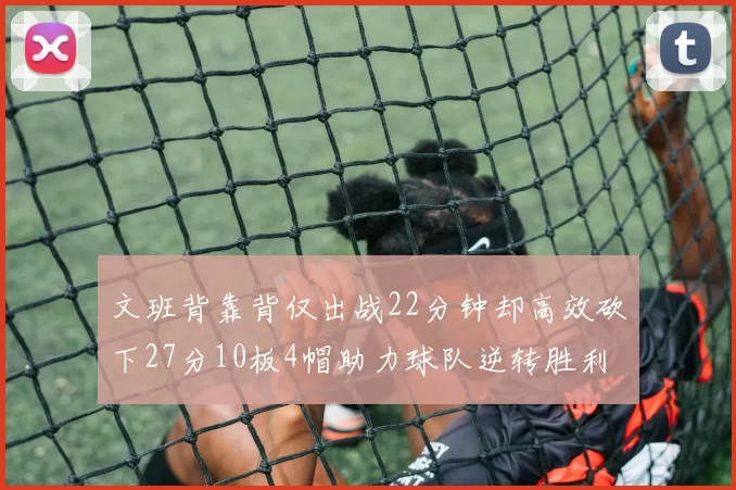 文班背靠背仅出战22分钟却高效砍下27分10板4帽助力球队逆转胜利